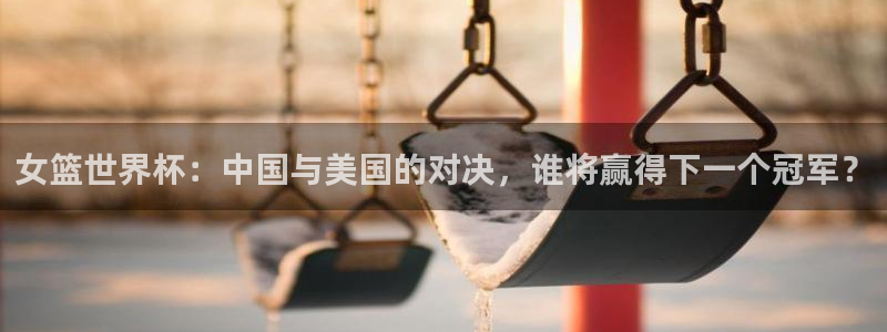 世界杯官网入口：女篮世界杯：中国与美国的对决，谁将赢得下一个冠军？