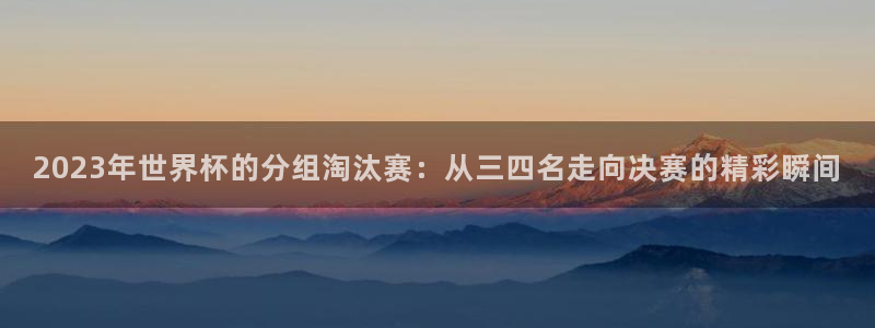 世界杯对阵图2026：2023年世界杯的分组淘汰赛：从三四名走向决赛的精彩瞬间